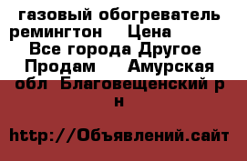 газовый обогреватель ремингтон  › Цена ­ 4 000 - Все города Другое » Продам   . Амурская обл.,Благовещенский р-н